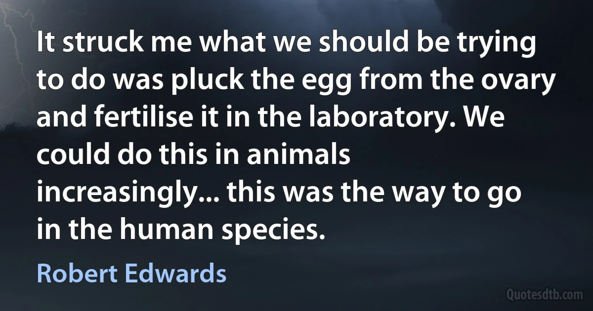 It struck me what we should be trying to do was pluck the egg from the ovary and fertilise it in the laboratory. We could do this in animals increasingly... this was the way to go in the human species. (Robert Edwards)