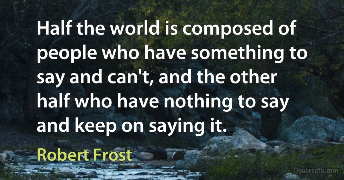 Half the world is composed of people who have something to say and can't, and the other half who have nothing to say and keep on saying it. (Robert Frost)