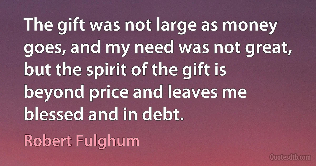 The gift was not large as money goes, and my need was not great, but the spirit of the gift is beyond price and leaves me blessed and in debt. (Robert Fulghum)