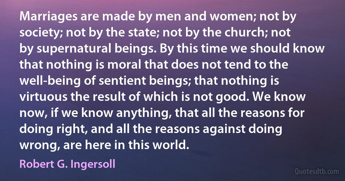 Marriages are made by men and women; not by society; not by the state; not by the church; not by supernatural beings. By this time we should know that nothing is moral that does not tend to the well-being of sentient beings; that nothing is virtuous the result of which is not good. We know now, if we know anything, that all the reasons for doing right, and all the reasons against doing wrong, are here in this world. (Robert G. Ingersoll)