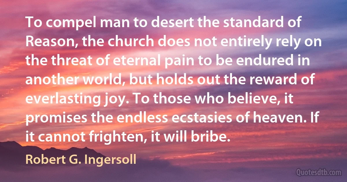 To compel man to desert the standard of Reason, the church does not entirely rely on the threat of eternal pain to be endured in another world, but holds out the reward of everlasting joy. To those who believe, it promises the endless ecstasies of heaven. If it cannot frighten, it will bribe. (Robert G. Ingersoll)