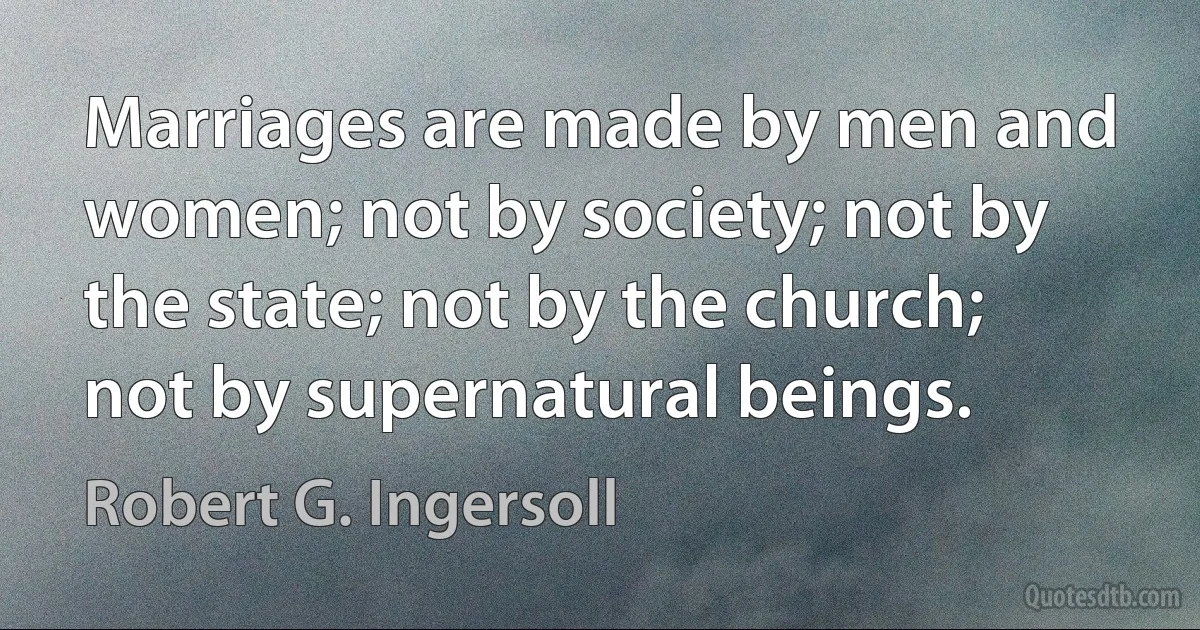 Marriages are made by men and women; not by society; not by the state; not by the church; not by supernatural beings. (Robert G. Ingersoll)