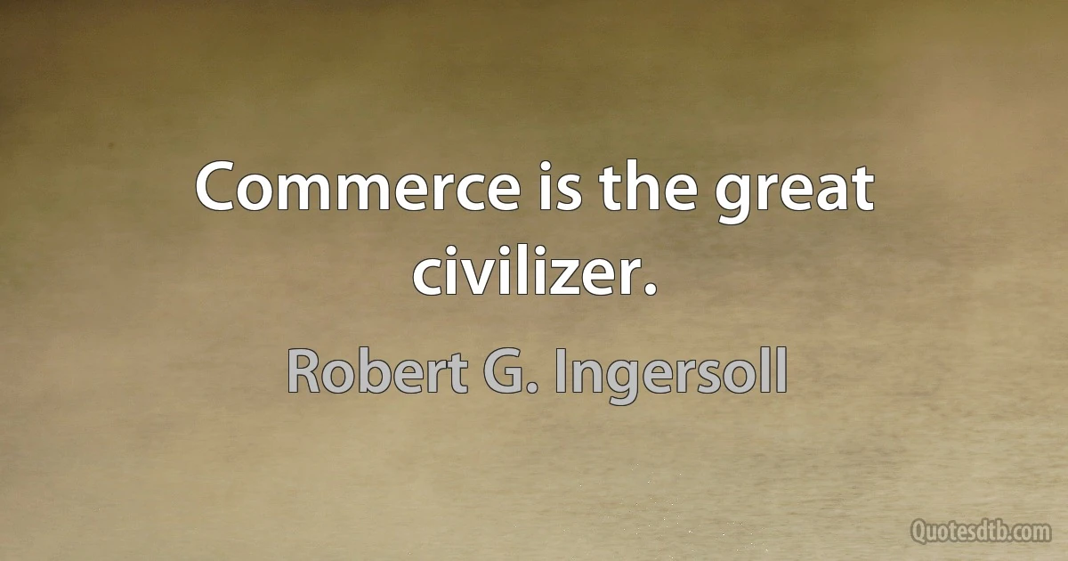 Commerce is the great civilizer. (Robert G. Ingersoll)