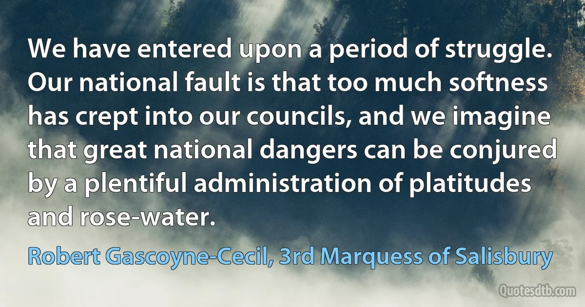 We have entered upon a period of struggle. Our national fault is that too much softness has crept into our councils, and we imagine that great national dangers can be conjured by a plentiful administration of platitudes and rose-water. (Robert Gascoyne-Cecil, 3rd Marquess of Salisbury)