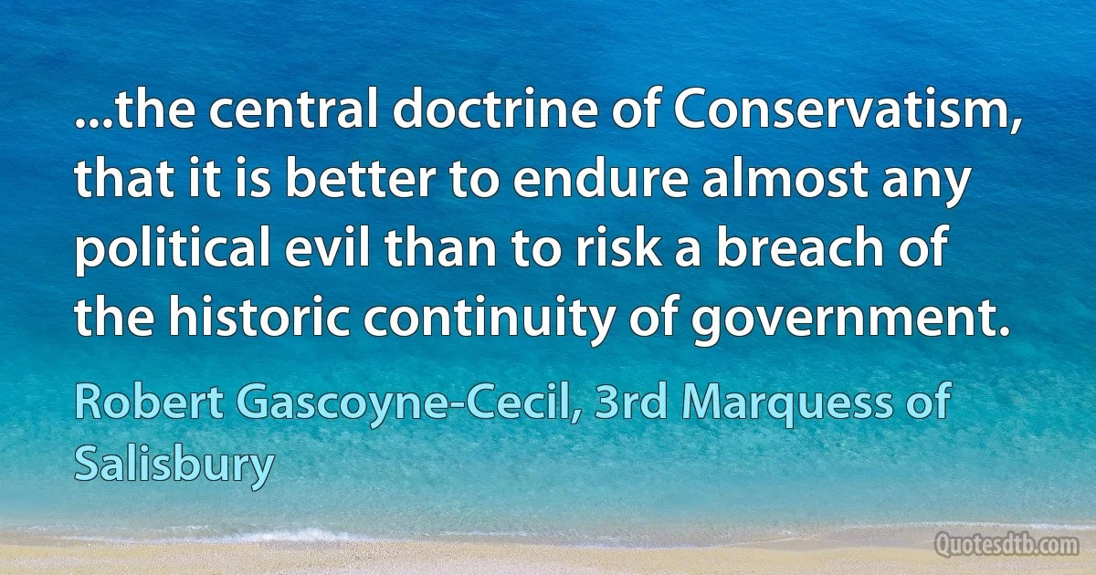 ...the central doctrine of Conservatism, that it is better to endure almost any political evil than to risk a breach of the historic continuity of government. (Robert Gascoyne-Cecil, 3rd Marquess of Salisbury)