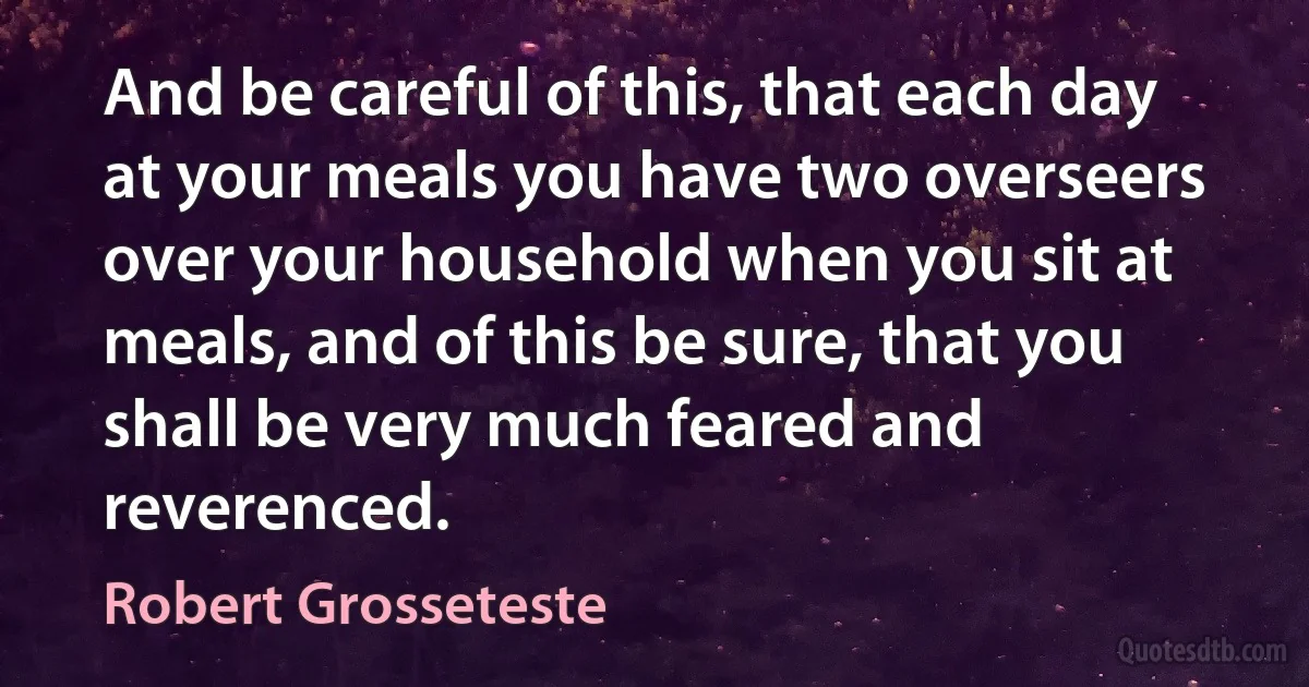 And be careful of this, that each day at your meals you have two overseers over your household when you sit at meals, and of this be sure, that you shall be very much feared and reverenced. (Robert Grosseteste)