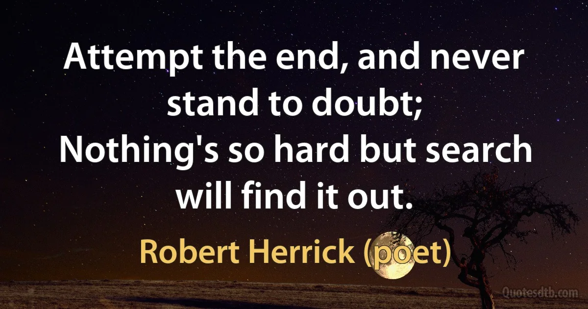 Attempt the end, and never stand to doubt;
Nothing's so hard but search will find it out. (Robert Herrick (poet))