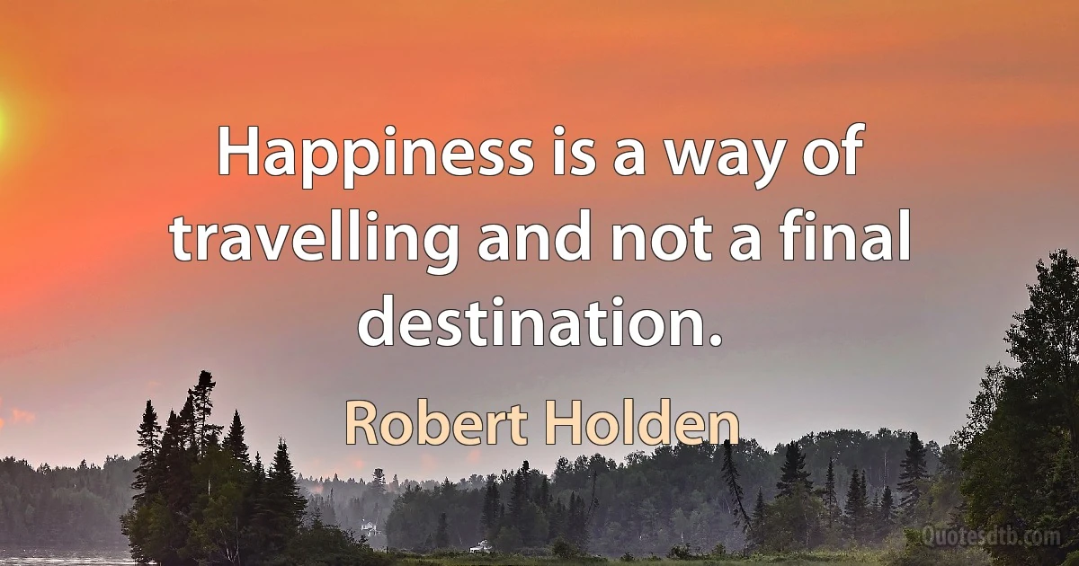 Happiness is a way of travelling and not a final destination. (Robert Holden)