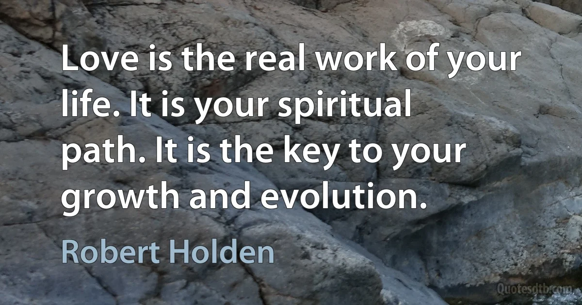 Love is the real work of your life. It is your spiritual path. It is the key to your growth and evolution. (Robert Holden)