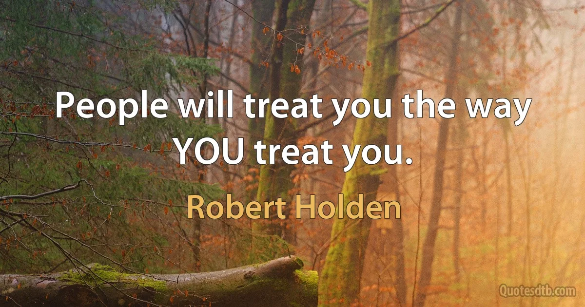 People will treat you the way YOU treat you. (Robert Holden)