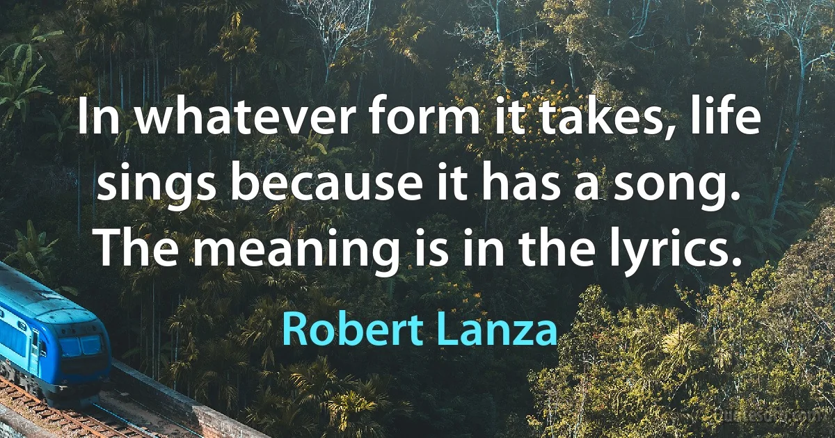 In whatever form it takes, life sings because it has a song. The meaning is in the lyrics. (Robert Lanza)