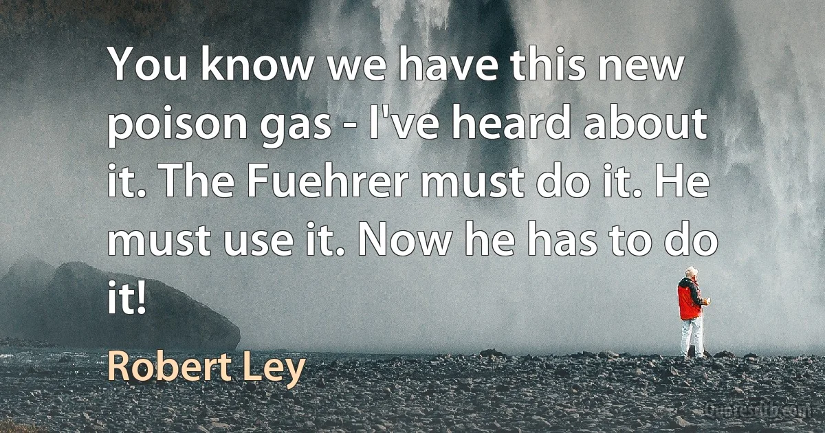 You know we have this new poison gas - I've heard about it. The Fuehrer must do it. He must use it. Now he has to do it! (Robert Ley)