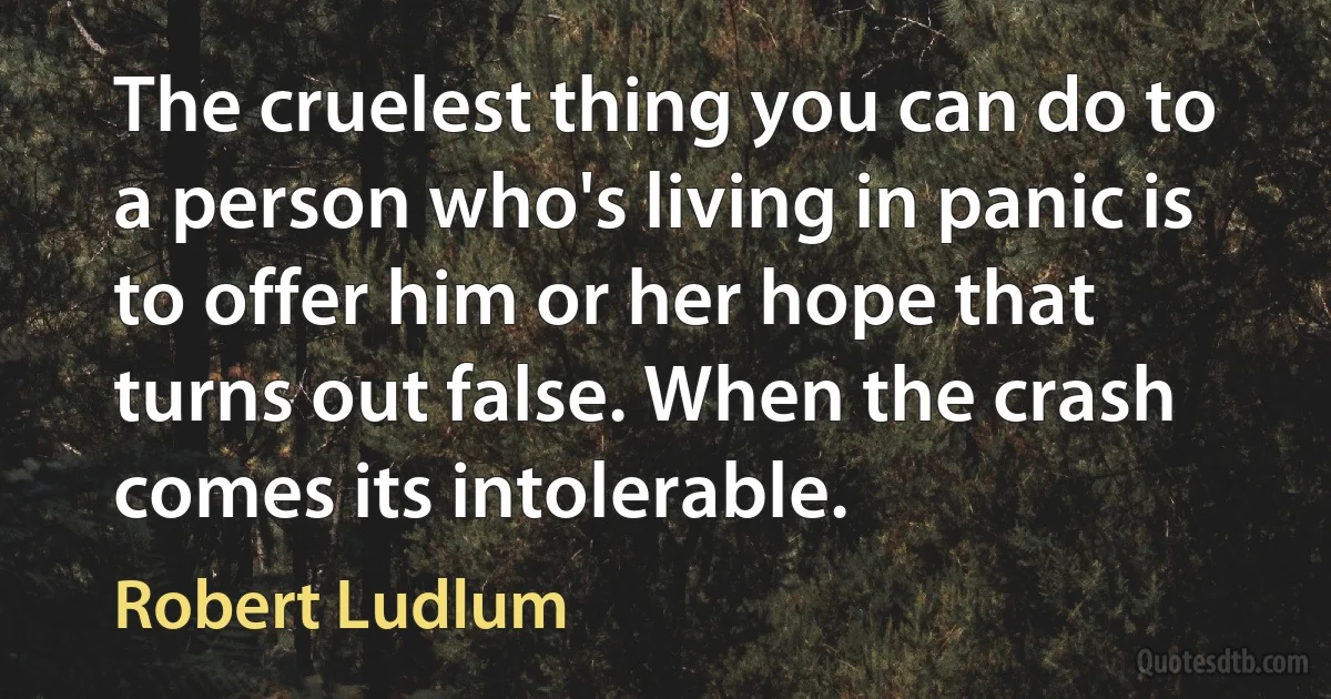 The cruelest thing you can do to a person who's living in panic is to offer him or her hope that turns out false. When the crash comes its intolerable. (Robert Ludlum)