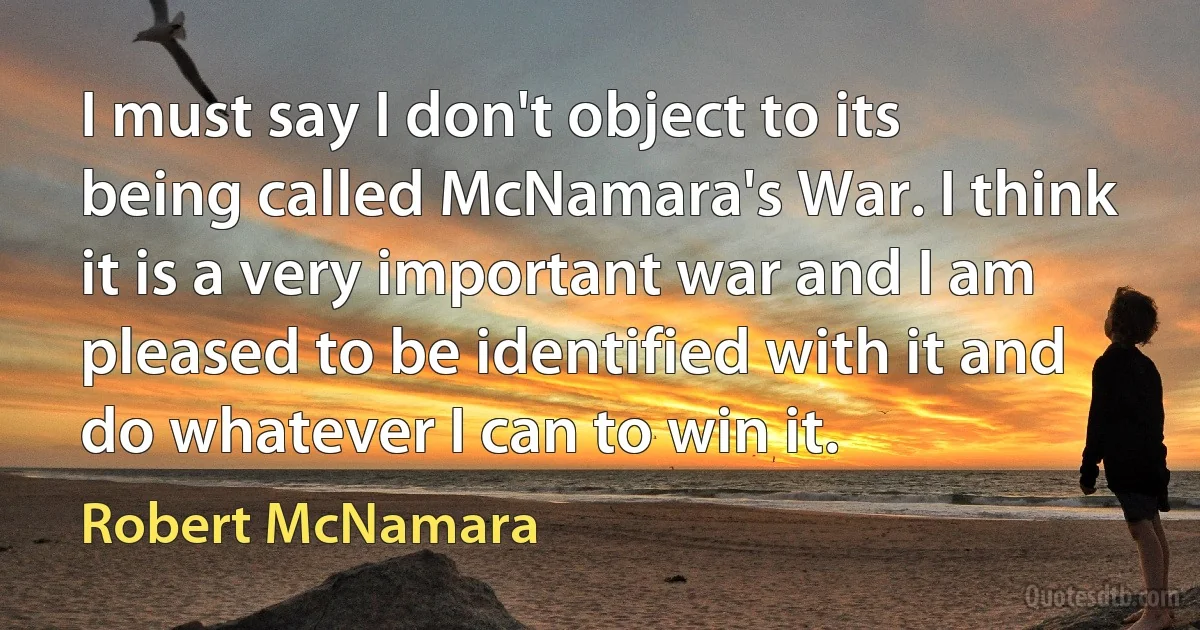 I must say I don't object to its being called McNamara's War. I think it is a very important war and I am pleased to be identified with it and do whatever I can to win it. (Robert McNamara)