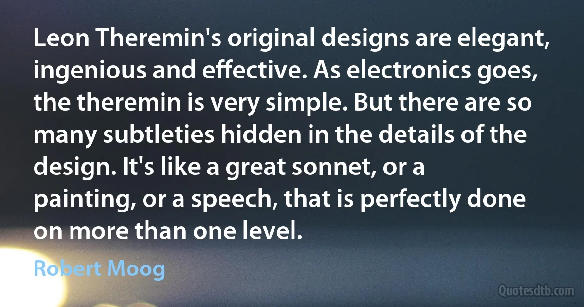 Leon Theremin's original designs are elegant, ingenious and effective. As electronics goes, the theremin is very simple. But there are so many subtleties hidden in the details of the design. It's like a great sonnet, or a painting, or a speech, that is perfectly done on more than one level. (Robert Moog)