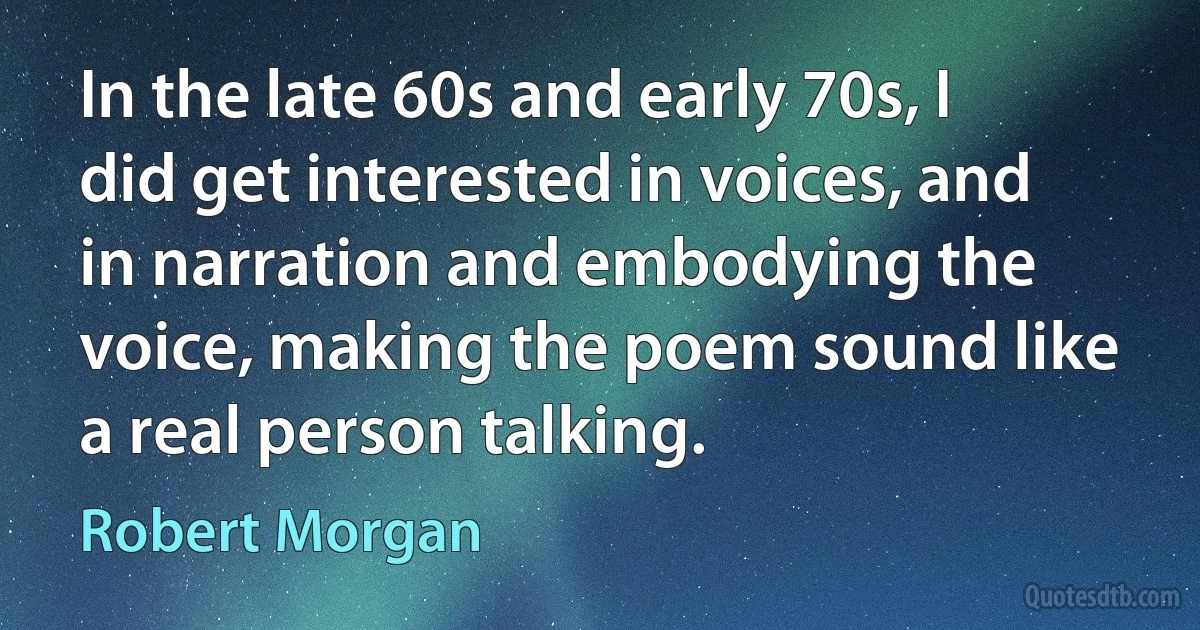 In the late 60s and early 70s, I did get interested in voices, and in narration and embodying the voice, making the poem sound like a real person talking. (Robert Morgan)