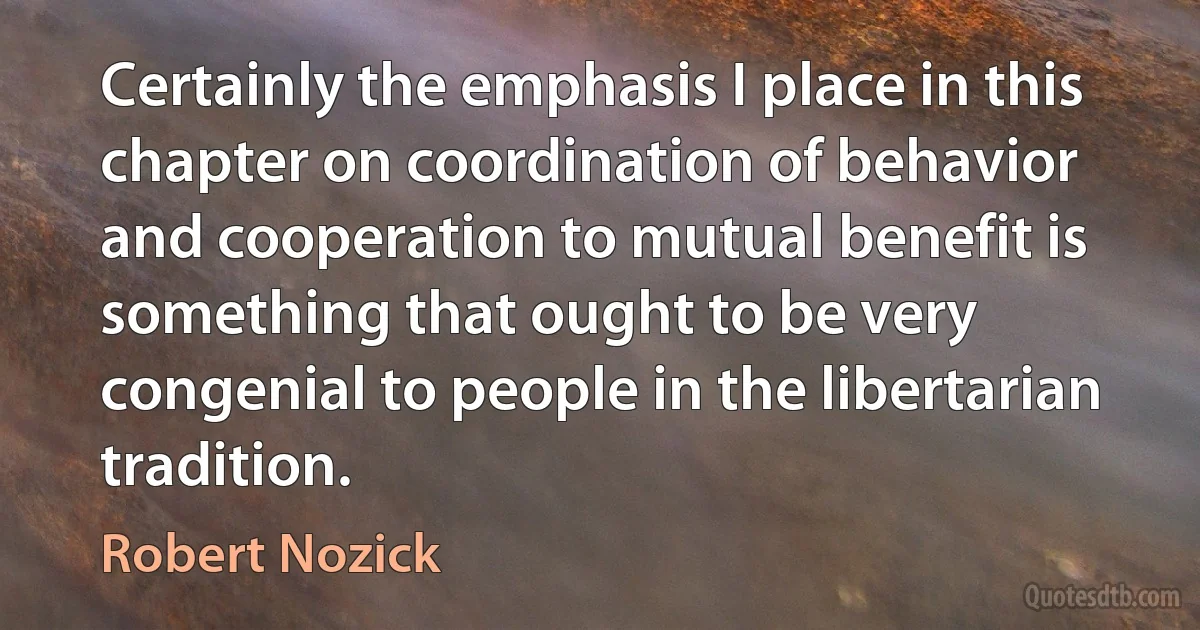 Certainly the emphasis I place in this chapter on coordination of behavior and cooperation to mutual benefit is something that ought to be very congenial to people in the libertarian tradition. (Robert Nozick)