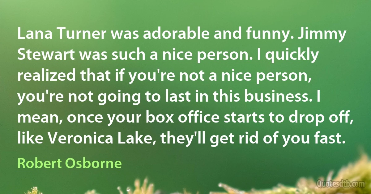 Lana Turner was adorable and funny. Jimmy Stewart was such a nice person. I quickly realized that if you're not a nice person, you're not going to last in this business. I mean, once your box office starts to drop off, like Veronica Lake, they'll get rid of you fast. (Robert Osborne)