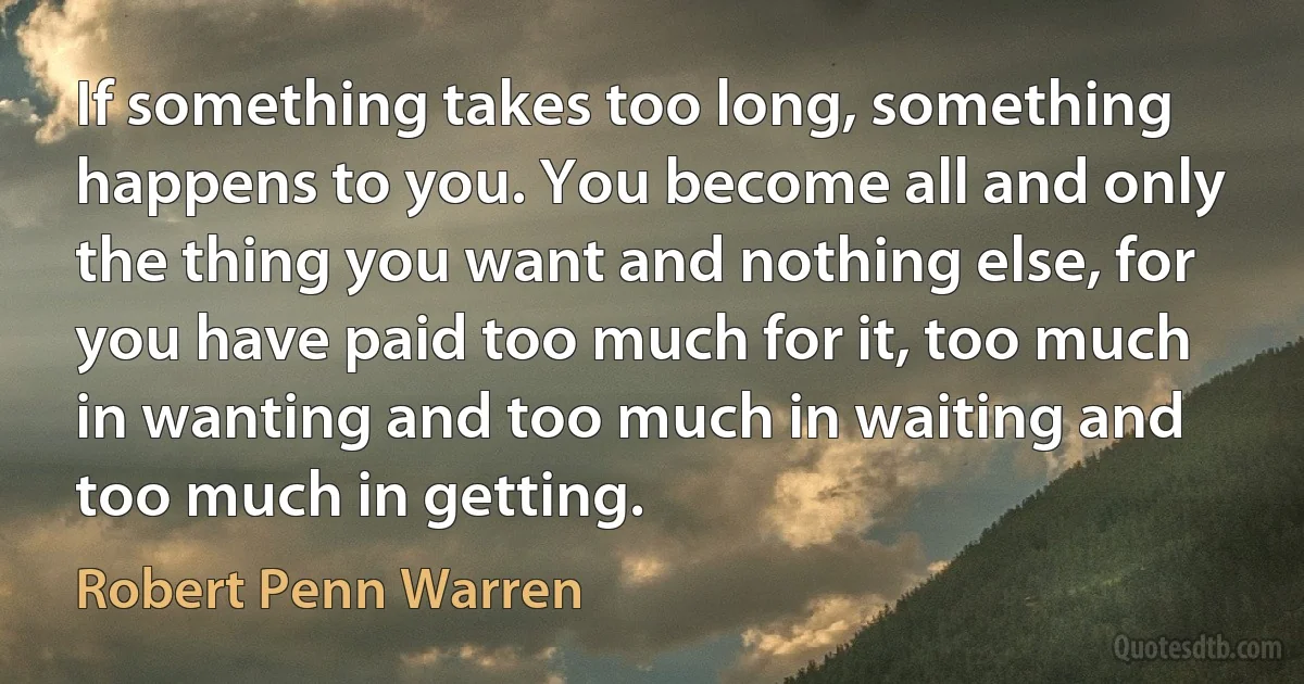 If something takes too long, something happens to you. You become all and only the thing you want and nothing else, for you have paid too much for it, too much in wanting and too much in waiting and too much in getting. (Robert Penn Warren)