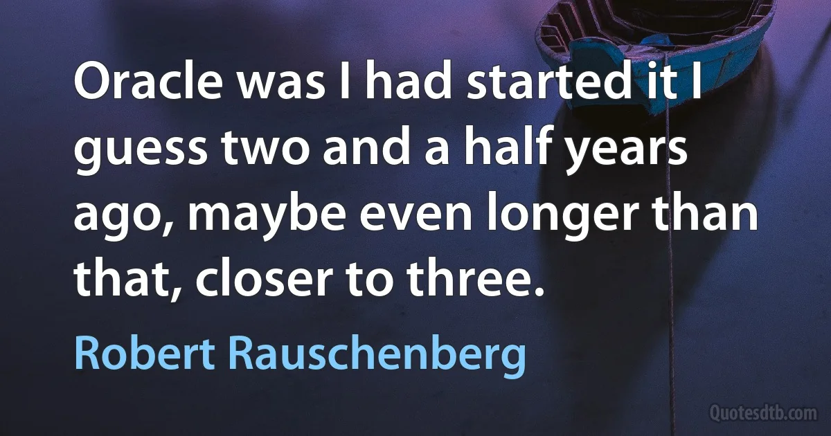 Oracle was I had started it I guess two and a half years ago, maybe even longer than that, closer to three. (Robert Rauschenberg)