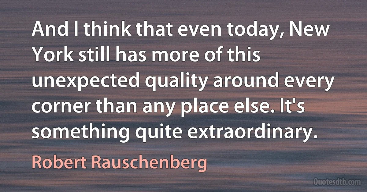 And I think that even today, New York still has more of this unexpected quality around every corner than any place else. It's something quite extraordinary. (Robert Rauschenberg)