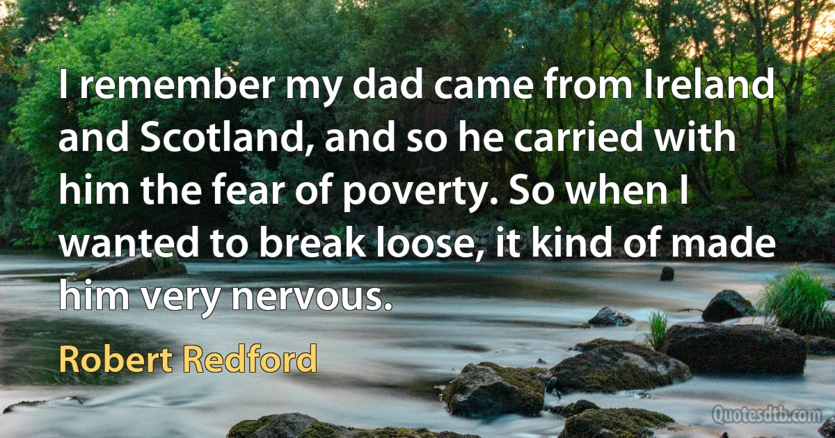 I remember my dad came from Ireland and Scotland, and so he carried with him the fear of poverty. So when I wanted to break loose, it kind of made him very nervous. (Robert Redford)