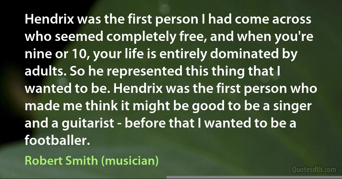 Hendrix was the first person I had come across who seemed completely free, and when you're nine or 10, your life is entirely dominated by adults. So he represented this thing that I wanted to be. Hendrix was the first person who made me think it might be good to be a singer and a guitarist - before that I wanted to be a footballer. (Robert Smith (musician))