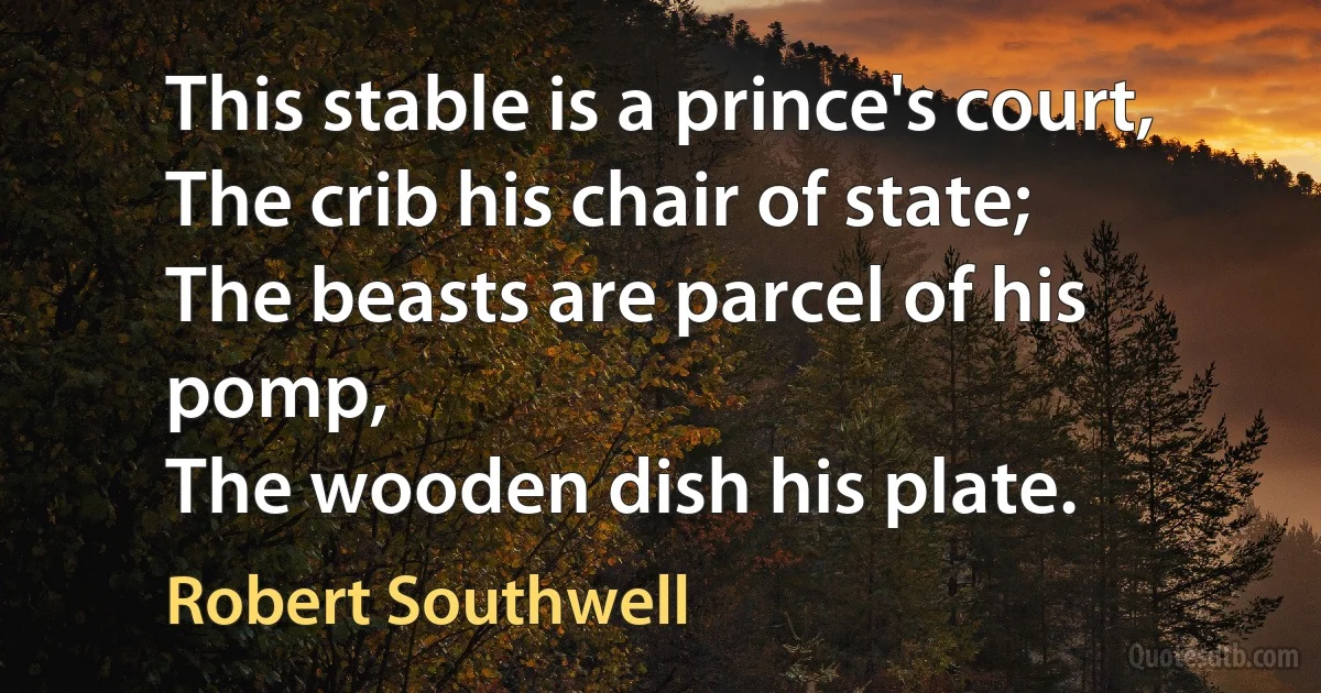 This stable is a prince's court,
The crib his chair of state;
The beasts are parcel of his pomp,
The wooden dish his plate. (Robert Southwell)