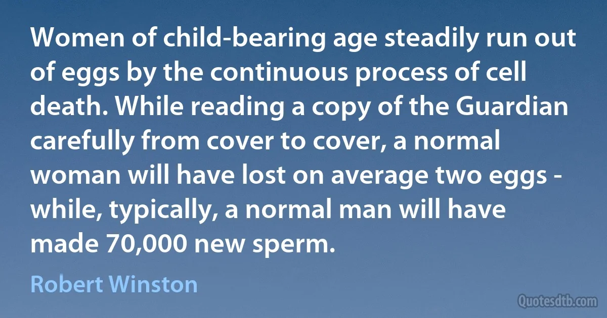 Women of child-bearing age steadily run out of eggs by the continuous process of cell death. While reading a copy of the Guardian carefully from cover to cover, a normal woman will have lost on average two eggs - while, typically, a normal man will have made 70,000 new sperm. (Robert Winston)