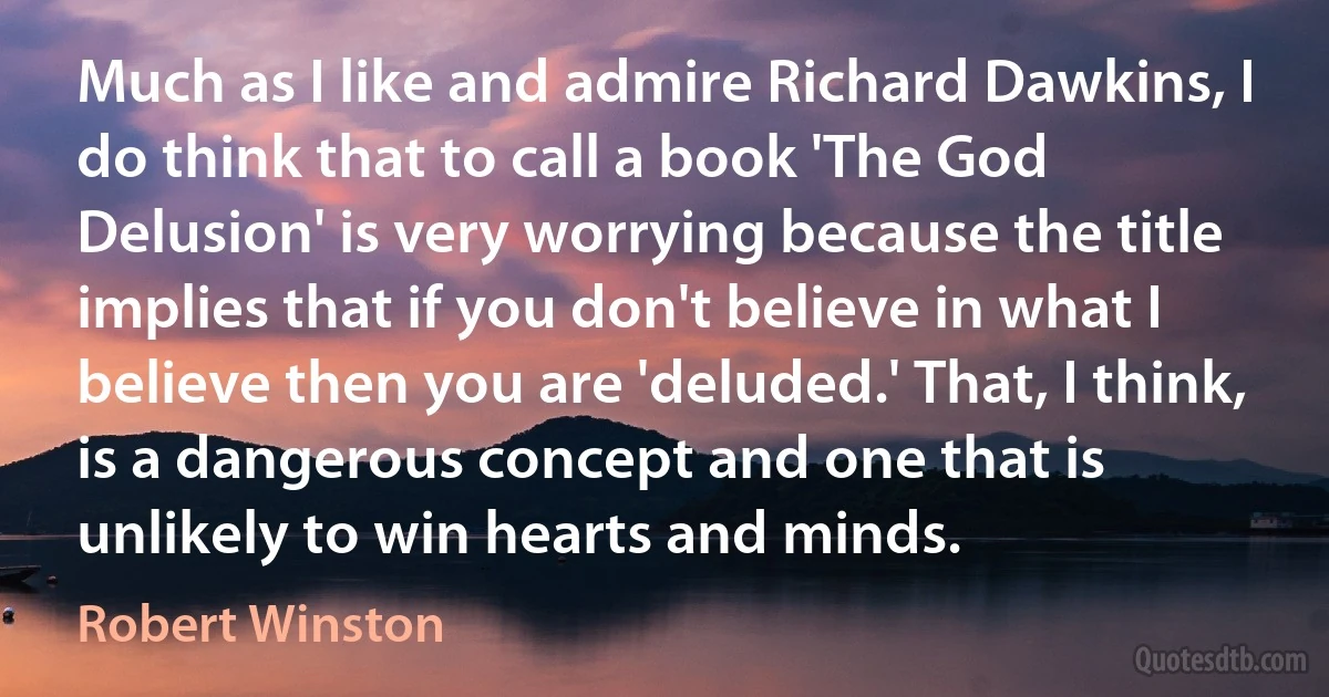 Much as I like and admire Richard Dawkins, I do think that to call a book 'The God Delusion' is very worrying because the title implies that if you don't believe in what I believe then you are 'deluded.' That, I think, is a dangerous concept and one that is unlikely to win hearts and minds. (Robert Winston)