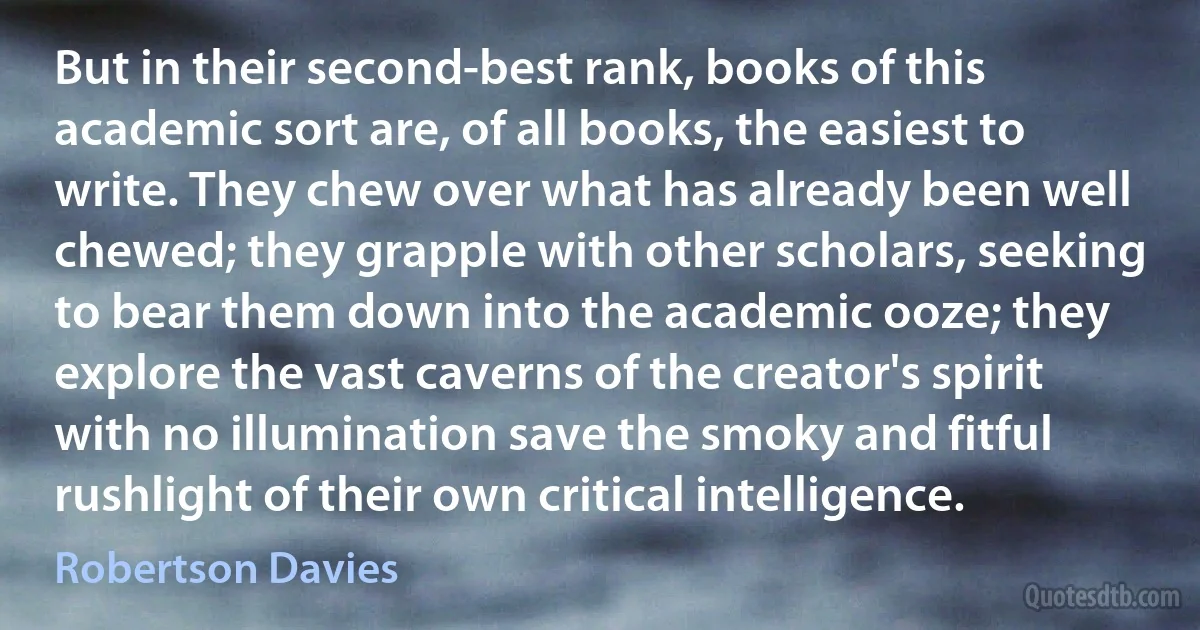 But in their second-best rank, books of this academic sort are, of all books, the easiest to write. They chew over what has already been well chewed; they grapple with other scholars, seeking to bear them down into the academic ooze; they explore the vast caverns of the creator's spirit with no illumination save the smoky and fitful rushlight of their own critical intelligence. (Robertson Davies)