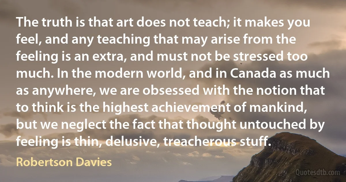 The truth is that art does not teach; it makes you feel, and any teaching that may arise from the feeling is an extra, and must not be stressed too much. In the modern world, and in Canada as much as anywhere, we are obsessed with the notion that to think is the highest achievement of mankind, but we neglect the fact that thought untouched by feeling is thin, delusive, treacherous stuff. (Robertson Davies)