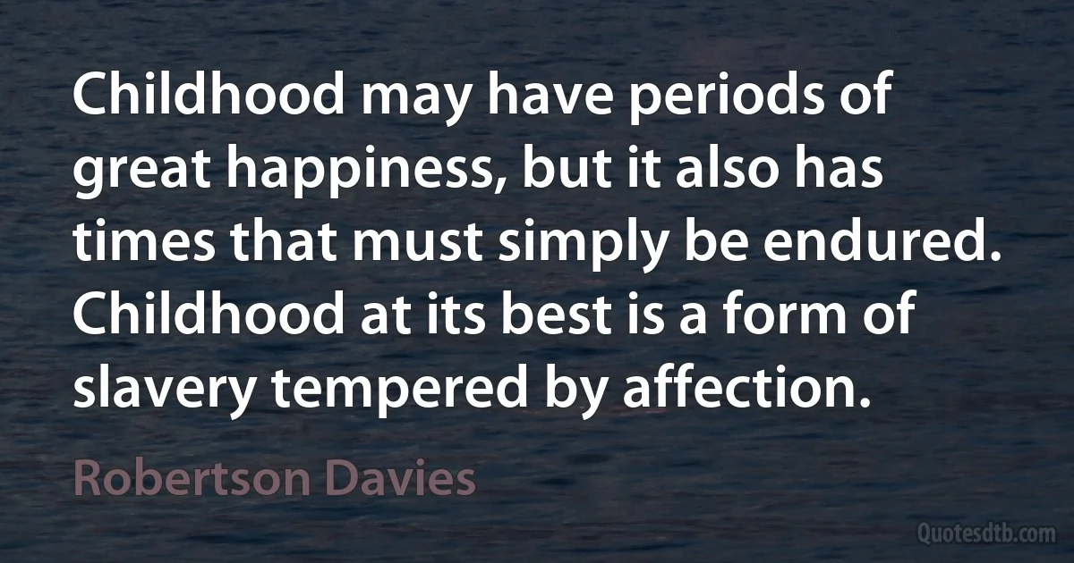 Childhood may have periods of great happiness, but it also has times that must simply be endured. Childhood at its best is a form of slavery tempered by affection. (Robertson Davies)