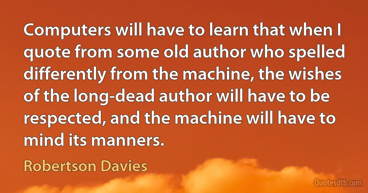 Computers will have to learn that when I quote from some old author who spelled differently from the machine, the wishes of the long-dead author will have to be respected, and the machine will have to mind its manners. (Robertson Davies)