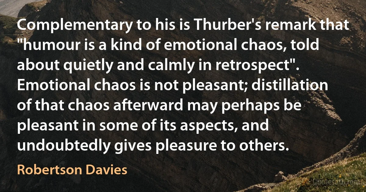 Complementary to his is Thurber's remark that "humour is a kind of emotional chaos, told about quietly and calmly in retrospect". Emotional chaos is not pleasant; distillation of that chaos afterward may perhaps be pleasant in some of its aspects, and undoubtedly gives pleasure to others. (Robertson Davies)