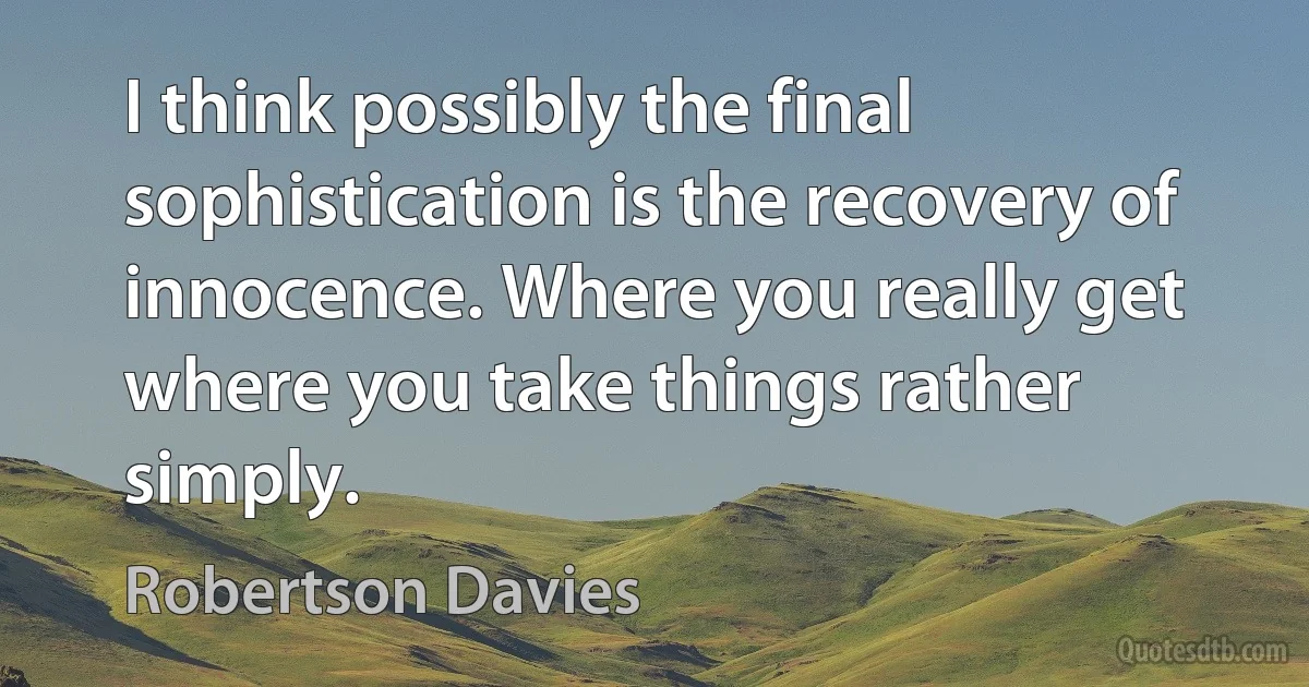 I think possibly the final sophistication is the recovery of innocence. Where you really get where you take things rather simply. (Robertson Davies)