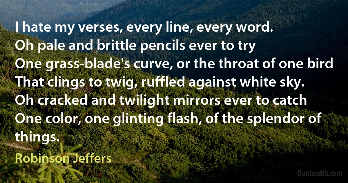 I hate my verses, every line, every word.
Oh pale and brittle pencils ever to try
One grass-blade's curve, or the throat of one bird
That clings to twig, ruffled against white sky.
Oh cracked and twilight mirrors ever to catch
One color, one glinting flash, of the splendor of things. (Robinson Jeffers)