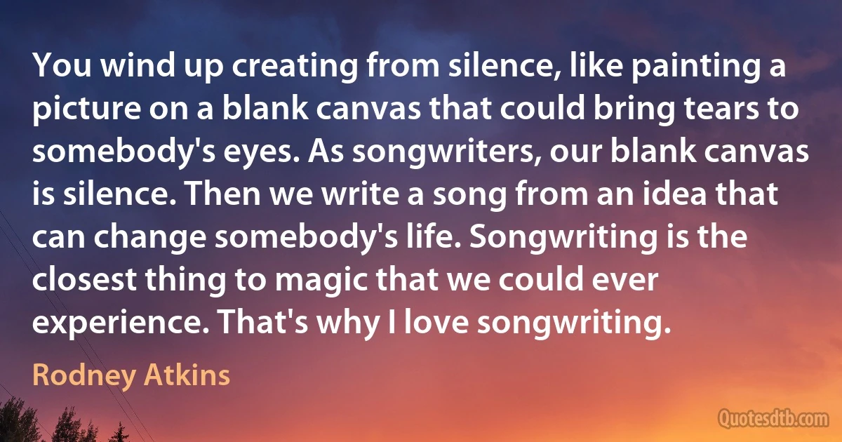 You wind up creating from silence, like painting a picture on a blank canvas that could bring tears to somebody's eyes. As songwriters, our blank canvas is silence. Then we write a song from an idea that can change somebody's life. Songwriting is the closest thing to magic that we could ever experience. That's why I love songwriting. (Rodney Atkins)