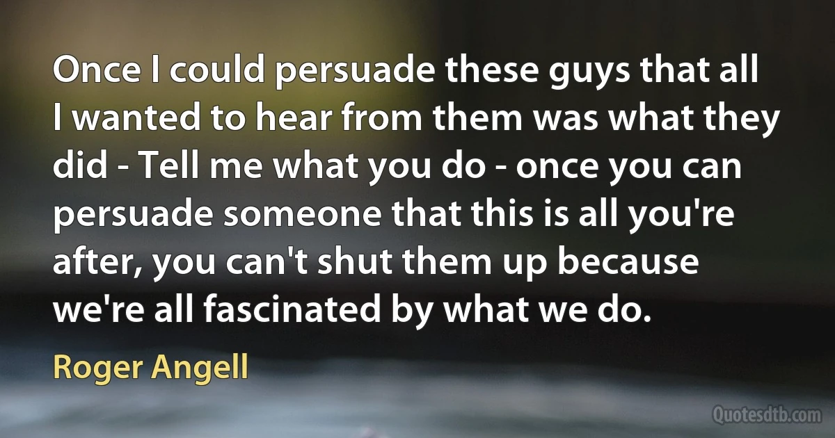 Once I could persuade these guys that all I wanted to hear from them was what they did - Tell me what you do - once you can persuade someone that this is all you're after, you can't shut them up because we're all fascinated by what we do. (Roger Angell)