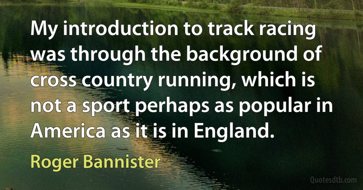 My introduction to track racing was through the background of cross country running, which is not a sport perhaps as popular in America as it is in England. (Roger Bannister)