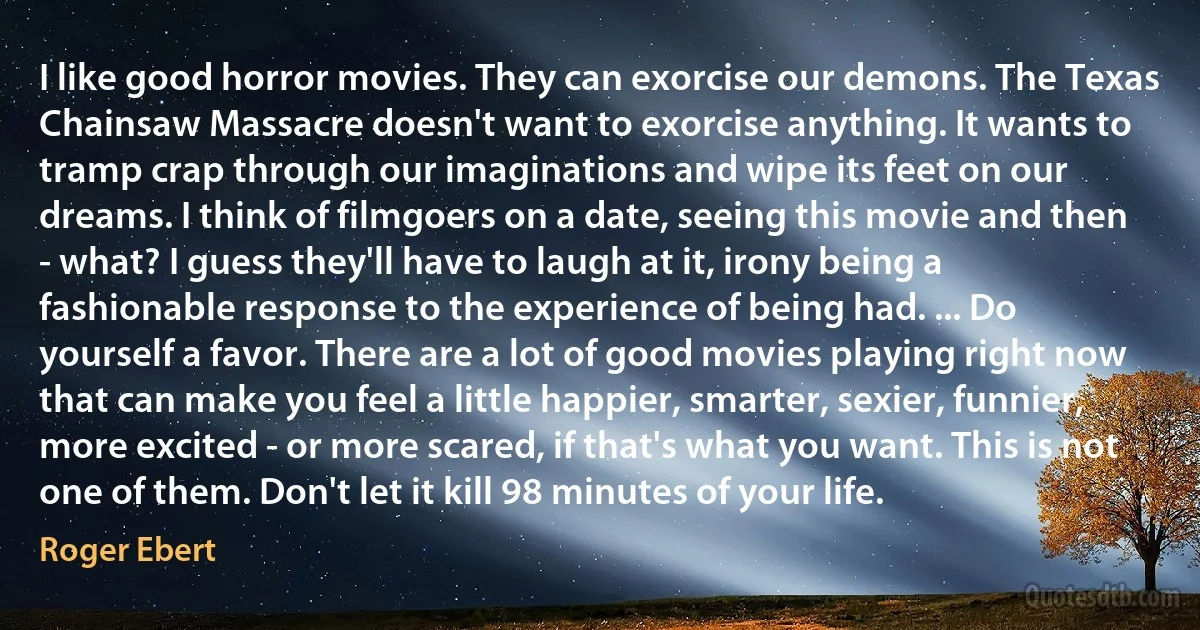 I like good horror movies. They can exorcise our demons. The Texas Chainsaw Massacre doesn't want to exorcise anything. It wants to tramp crap through our imaginations and wipe its feet on our dreams. I think of filmgoers on a date, seeing this movie and then - what? I guess they'll have to laugh at it, irony being a fashionable response to the experience of being had. ... Do yourself a favor. There are a lot of good movies playing right now that can make you feel a little happier, smarter, sexier, funnier, more excited - or more scared, if that's what you want. This is not one of them. Don't let it kill 98 minutes of your life. (Roger Ebert)