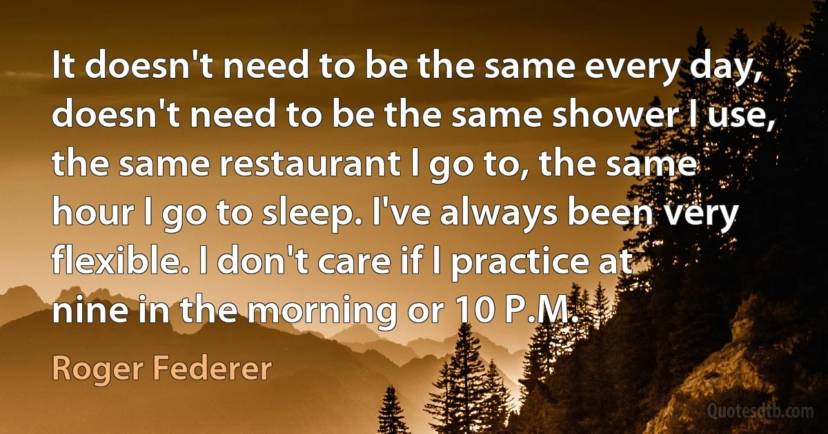 It doesn't need to be the same every day, doesn't need to be the same shower I use, the same restaurant I go to, the same hour I go to sleep. I've always been very flexible. I don't care if I practice at nine in the morning or 10 P.M. (Roger Federer)