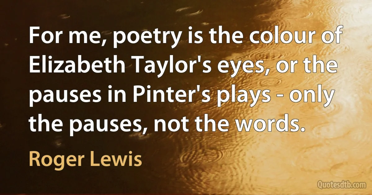 For me, poetry is the colour of Elizabeth Taylor's eyes, or the pauses in Pinter's plays - only the pauses, not the words. (Roger Lewis)