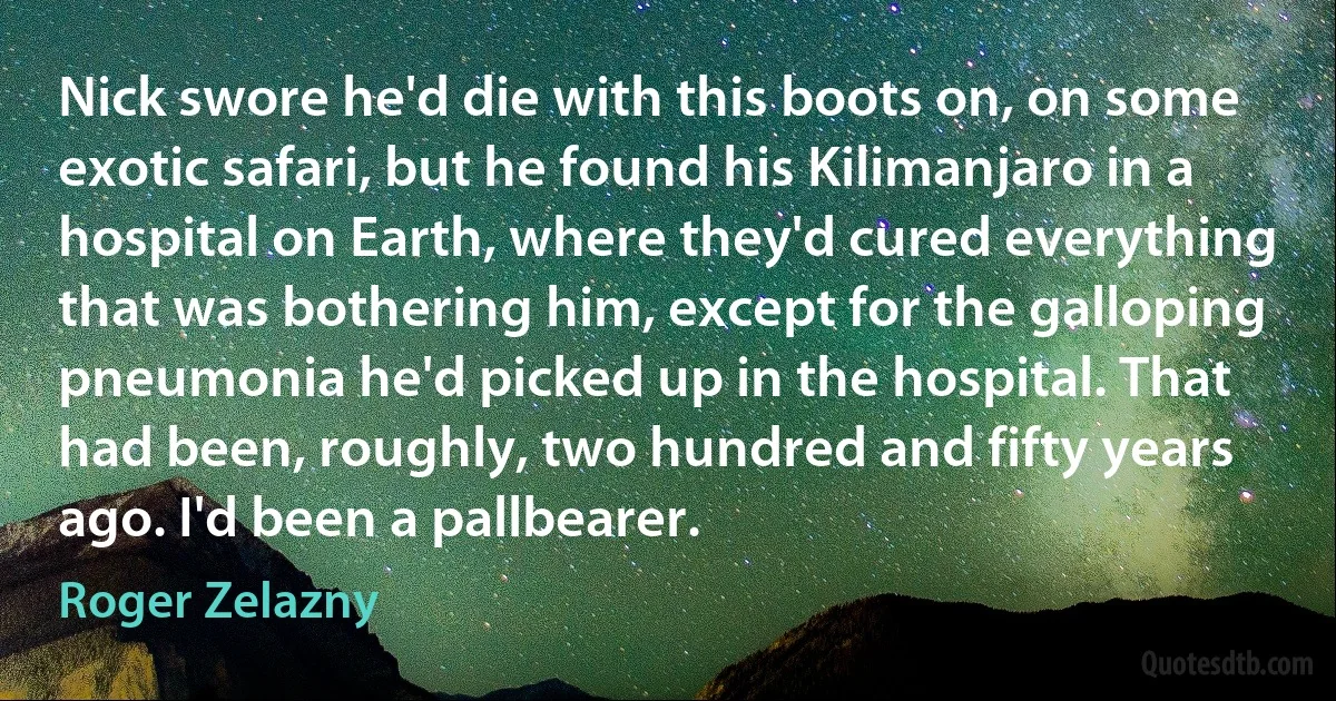 Nick swore he'd die with this boots on, on some exotic safari, but he found his Kilimanjaro in a hospital on Earth, where they'd cured everything that was bothering him, except for the galloping pneumonia he'd picked up in the hospital. That had been, roughly, two hundred and fifty years ago. I'd been a pallbearer. (Roger Zelazny)