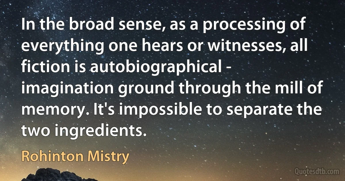 In the broad sense, as a processing of everything one hears or witnesses, all fiction is autobiographical - imagination ground through the mill of memory. It's impossible to separate the two ingredients. (Rohinton Mistry)