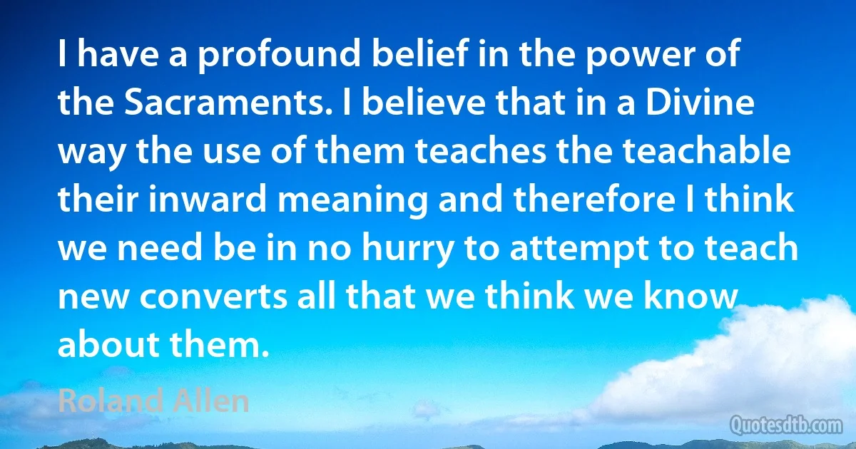 I have a profound belief in the power of the Sacraments. I believe that in a Divine way the use of them teaches the teachable their inward meaning and therefore I think we need be in no hurry to attempt to teach new converts all that we think we know about them. (Roland Allen)