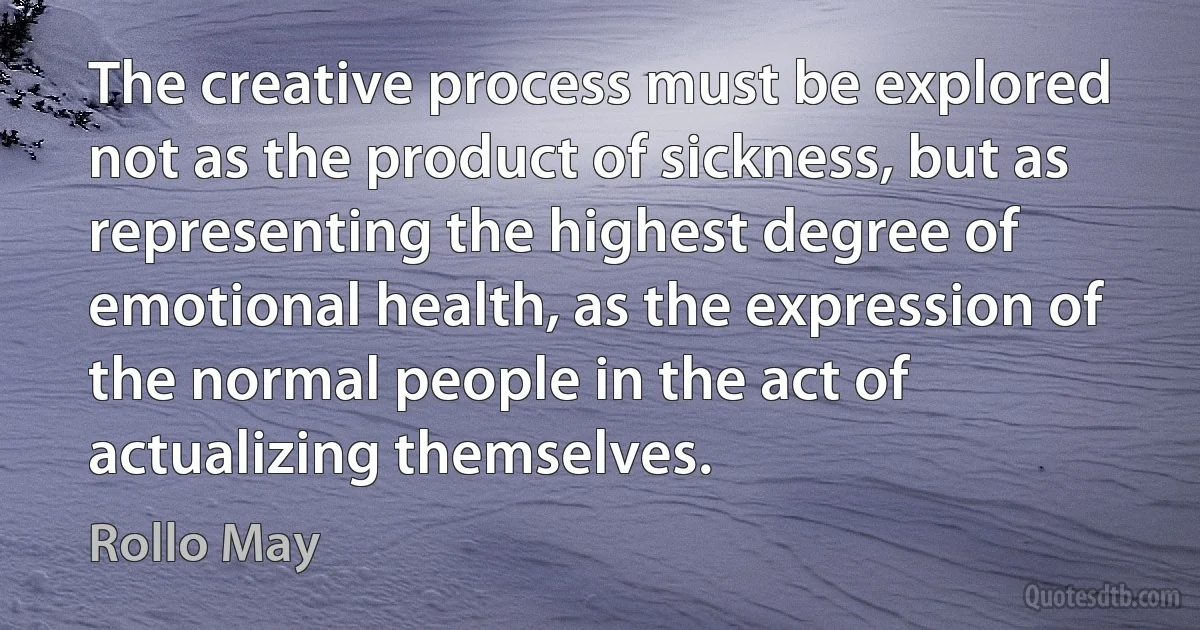 The creative process must be explored not as the product of sickness, but as representing the highest degree of emotional health, as the expression of the normal people in the act of actualizing themselves. (Rollo May)