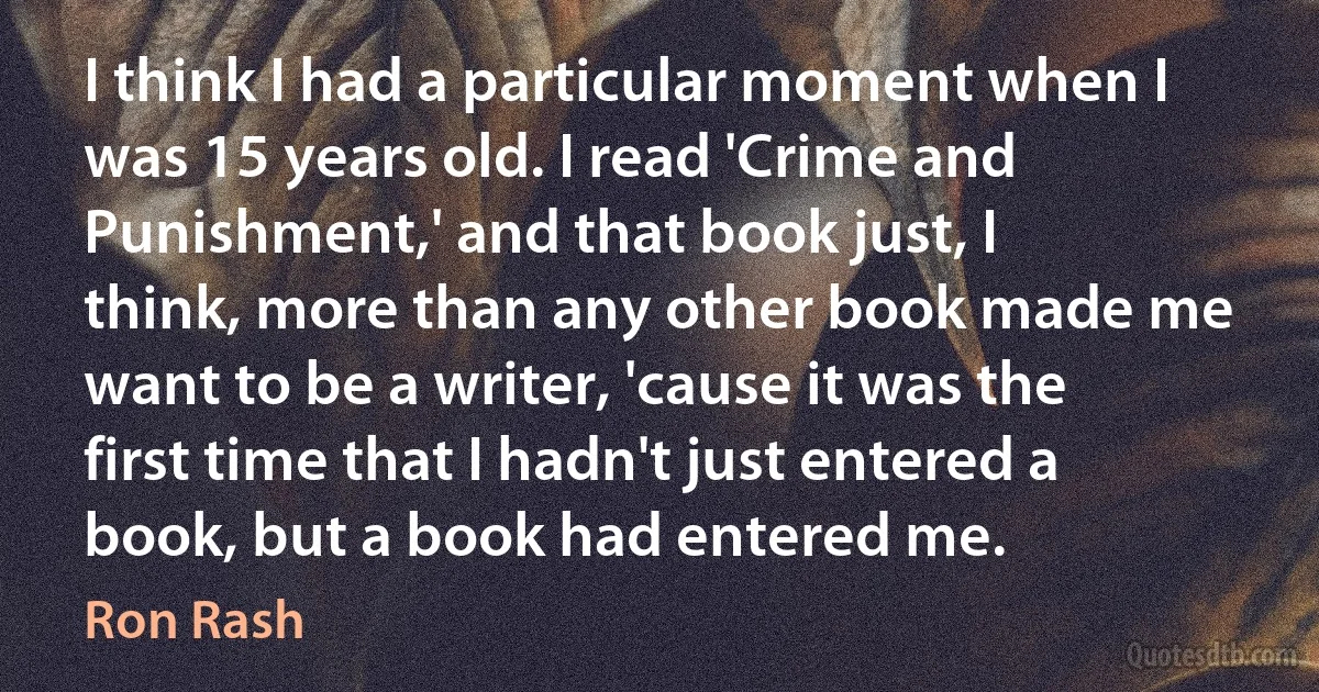 I think I had a particular moment when I was 15 years old. I read 'Crime and Punishment,' and that book just, I think, more than any other book made me want to be a writer, 'cause it was the first time that I hadn't just entered a book, but a book had entered me. (Ron Rash)