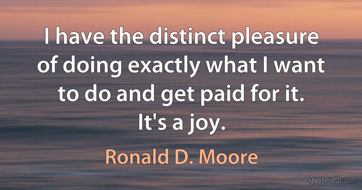 I have the distinct pleasure of doing exactly what I want to do and get paid for it. It's a joy. (Ronald D. Moore)