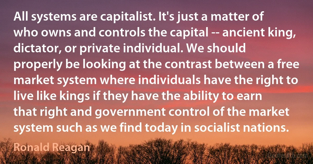 All systems are capitalist. It's just a matter of who owns and controls the capital -- ancient king, dictator, or private individual. We should properly be looking at the contrast between a free market system where individuals have the right to live like kings if they have the ability to earn that right and government control of the market system such as we find today in socialist nations. (Ronald Reagan)